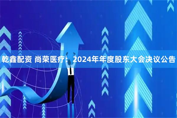 乾鑫配资 尚荣医疗：2024年年度股东大会决议公告