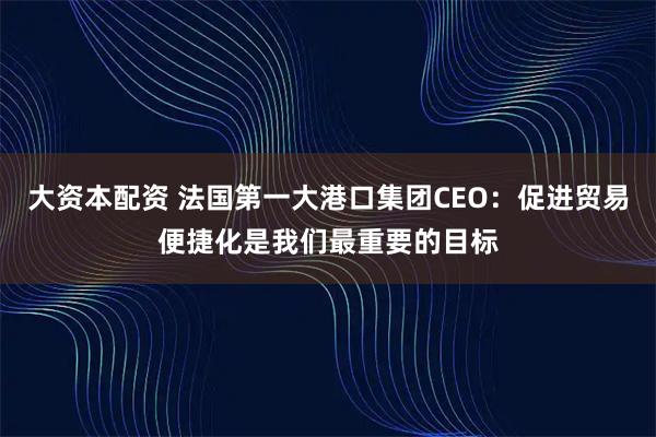 大资本配资 法国第一大港口集团CEO：促进贸易便捷化是我们最重要的目标