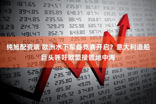纯旭配资端 欧洲水下军备竞赛开启？意大利造船巨头呼吁欧盟接管地中海