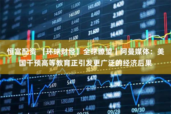 恒富配资 【环球财经】全球瞭望｜阿曼媒体：美国干预高等教育正引发更广泛的经济后果