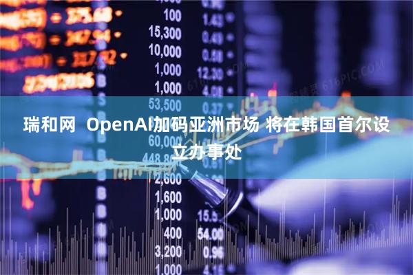 瑞和网  OpenAI加码亚洲市场 将在韩国首尔设立办事处