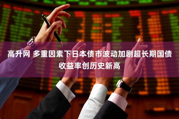 高升网 多重因素下日本债市波动加剧超长期国债收益率创历史新高