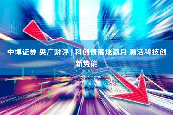 中博证券 央广财评 | 科创债落地满月 激活科技创新势能