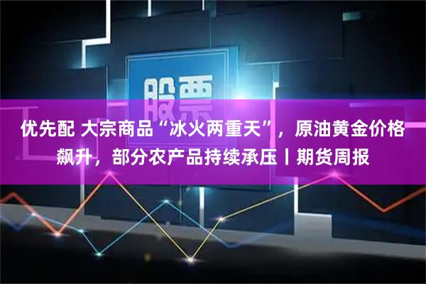 优先配 大宗商品“冰火两重天”，原油黄金价格飙升，部分农产品持续承压丨期货周报