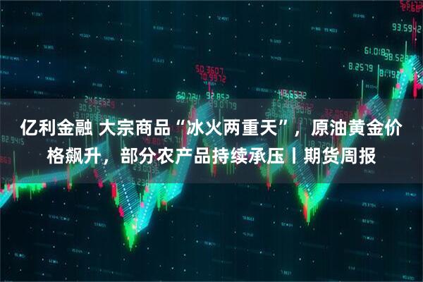 亿利金融 大宗商品“冰火两重天”，原油黄金价格飙升，部分农产品持续承压丨期货周报