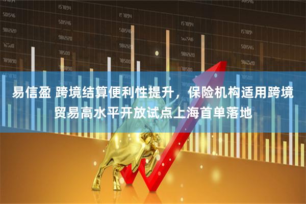 易信盈 跨境结算便利性提升，保险机构适用跨境贸易高水平开放试点上海首单落地