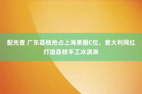 配先查 广东荔枝抢占上海果圈C位，意大利网红打造荔枝手工冰淇淋