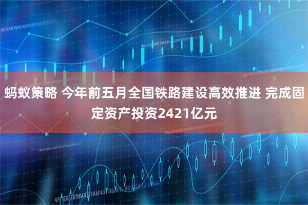 蚂蚁策略 今年前五月全国铁路建设高效推进 完成固定资产投资2421亿元