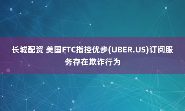 长城配资 美国FTC指控优步(UBER.US)订阅服务存在欺诈行为