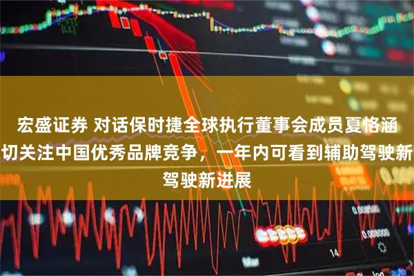 宏盛证券 对话保时捷全球执行董事会成员夏恪涵：密切关注中国优秀品牌竞争，一年内可看到辅助驾驶新进展
