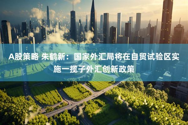 A股策略 朱鹤新：国家外汇局将在自贸试验区实施一揽子外汇创新政策