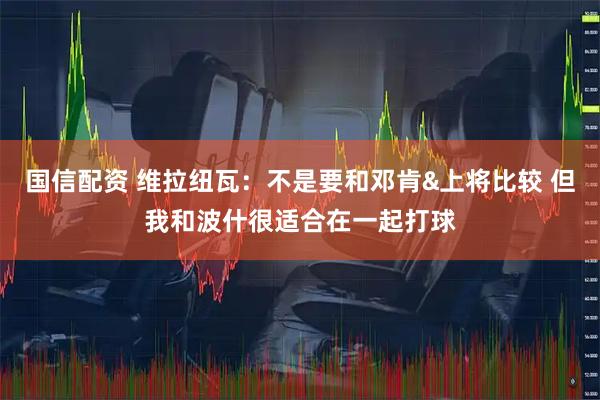 国信配资 维拉纽瓦：不是要和邓肯&上将比较 但我和波什很适合在一起打球
