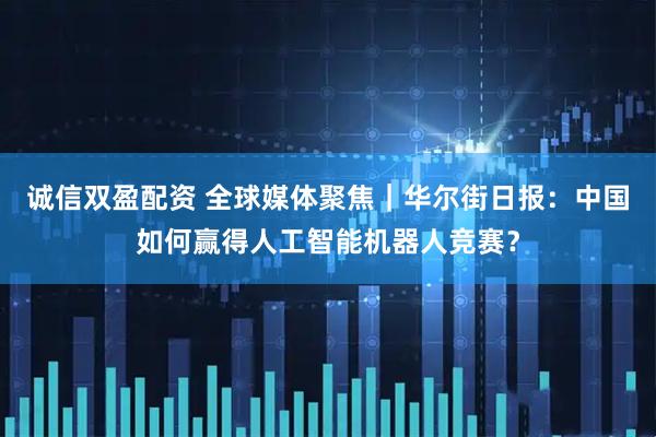 诚信双盈配资 全球媒体聚焦｜华尔街日报：中国如何赢得人工智能机器人竞赛？