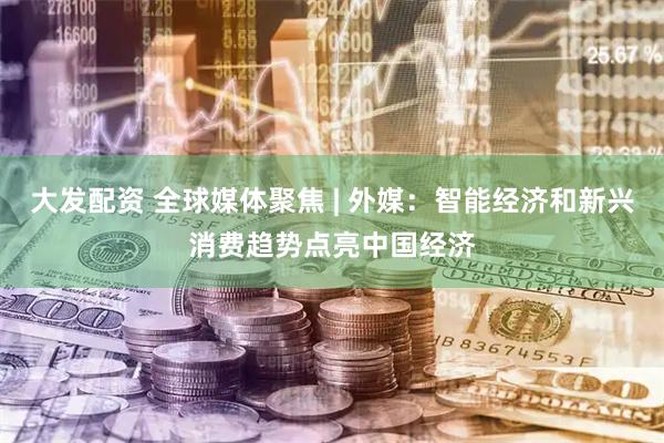 大发配资 全球媒体聚焦 | 外媒：智能经济和新兴消费趋势点亮中国经济