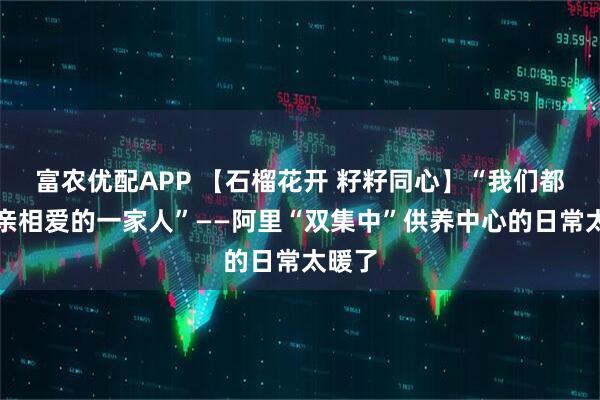 富农优配APP 【石榴花开 籽籽同心】“我们都是相亲相爱的一家人”——阿里“双集中”供养中心的日常太暖了