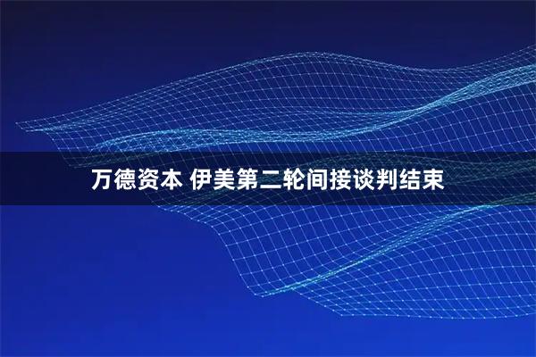 万德资本 伊美第二轮间接谈判结束