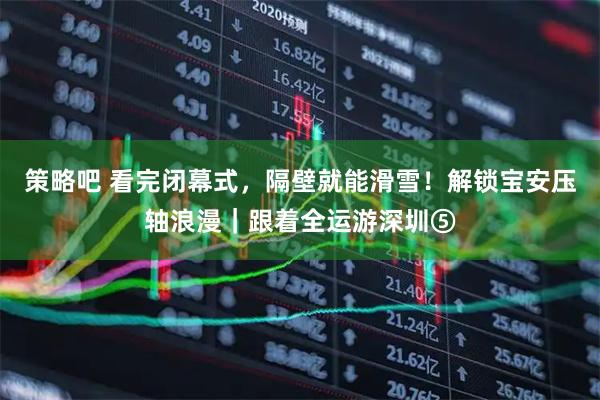 策略吧 看完闭幕式，隔壁就能滑雪！解锁宝安压轴浪漫｜跟着全运游深圳⑤