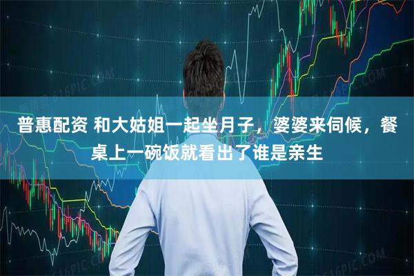普惠配资 和大姑姐一起坐月子，婆婆来伺候，餐桌上一碗饭就看出了谁是亲生
