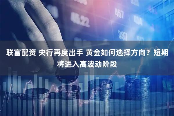 联富配资 央行再度出手 黄金如何选择方向？短期将进入高波动阶段