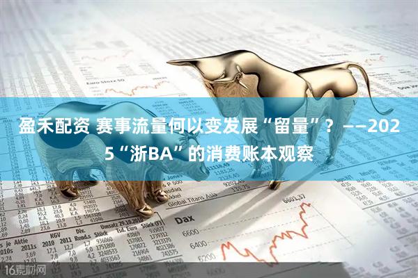 盈禾配资 赛事流量何以变发展“留量”？——2025“浙BA”的消费账本观察