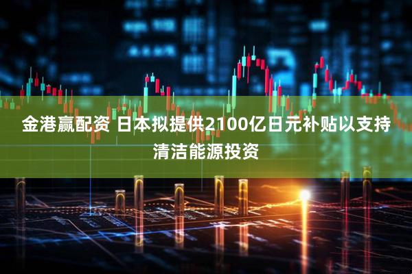 金港赢配资 日本拟提供2100亿日元补贴以支持清洁能源投资
