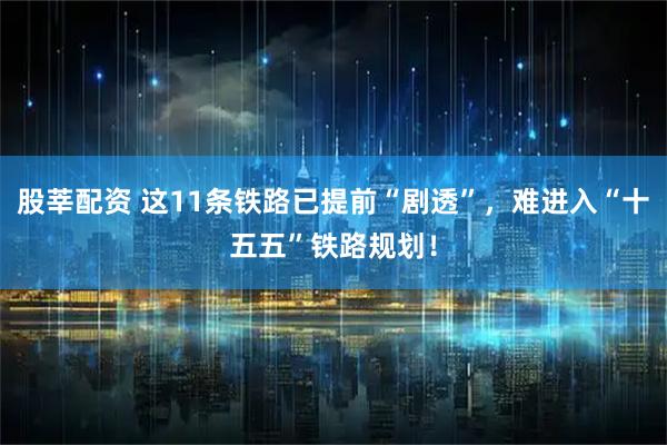股莘配资 这11条铁路已提前“剧透”，难进入“十五五”铁路规划！
