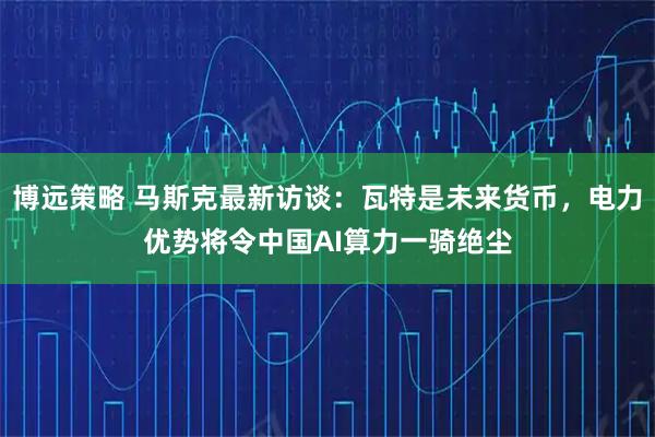 博远策略 马斯克最新访谈：瓦特是未来货币，电力优势将令中国AI算力一骑绝尘