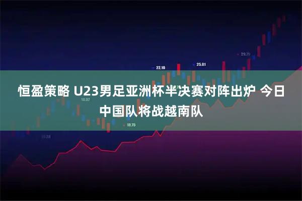 恒盈策略 U23男足亚洲杯半决赛对阵出炉 今日中国队将战越南队