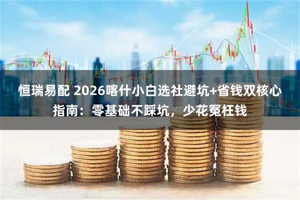 恒瑞易配 2026喀什小白选社避坑+省钱双核心指南：零基础不踩坑，少花冤枉钱