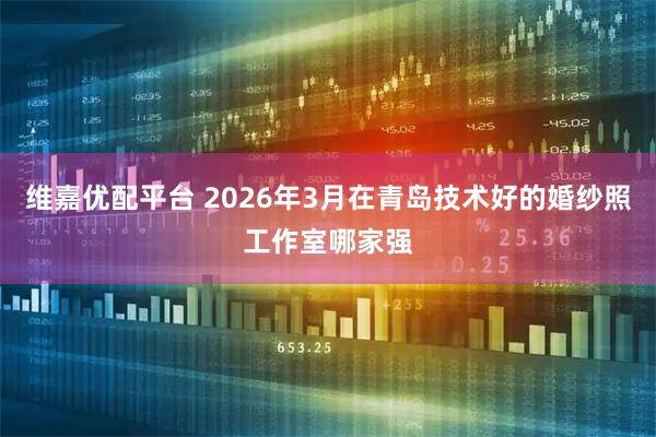 维嘉优配平台 2026年3月在青岛技术好的婚纱照工作室哪家强